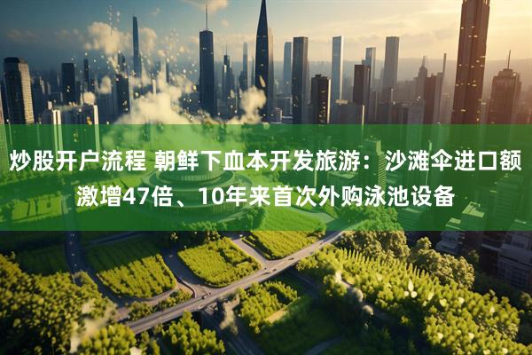 炒股开户流程 朝鲜下血本开发旅游：沙滩伞进口额激增47倍、10年来首次外购泳池设备
