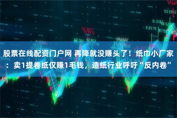 股票在线配资门户网 再降就没赚头了！纸巾小厂家：卖1提卷纸仅赚1毛钱，造纸行业呼吁“反内卷”