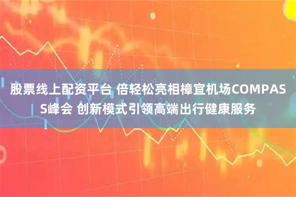 股票线上配资平台 倍轻松亮相樟宜机场COMPASS峰会 创新模式引领高端出行健康服务
