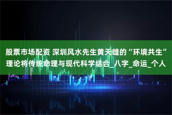 股票市场配资 深圳风水先生黄天雄的“环境共生”理论将传统命理与现代科学结合_八字_命运_个人
