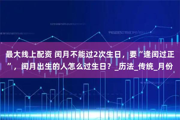 最大线上配资 闰月不能过2次生日，要“逢闰过正”，闰月出生的人怎么过生日？_历法_传统_月份