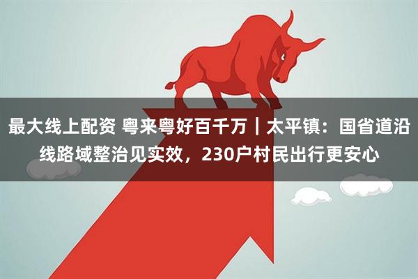 最大线上配资 粤来粤好百千万｜太平镇：国省道沿线路域整治见实效，230户村民出行更安心