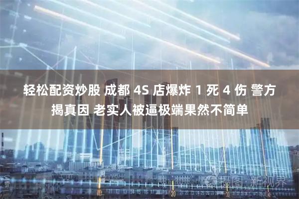 轻松配资炒股 成都 4S 店爆炸 1 死 4 伤 警方揭真因 老实人被逼极端果然不简单