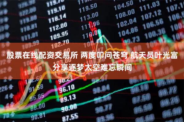 股票在线配资交易所 两度叩问苍穹 航天员叶光富分享逐梦太空难忘瞬间